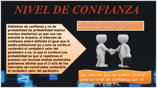 Hablamos de confianza y no de
probabilidad (la probabilidad implica
eventos aleatorios) ya que una vez
extraída la muestra, el intervalo de
confianza estará definido al igual que la
media poblacional (μ) y solo se confía si
contendrá al verdadero valor del
parámetro o no, lo que si conlleva una
probabilidad es que si repetimos el
proceso con muchas medias muéstrales
podríamos afirmar que el (1-α)% de los
intervalos así construidos contendría
al verdadero valor del parámetro.
Los valores que se suelen utilizar
para el nivel de confianza son el
95%, 99% y 99,9%.
 