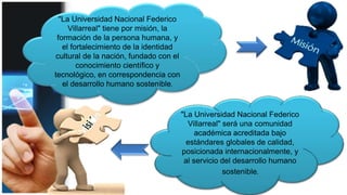 "La Universidad Nacional Federico
Villarreal" será una comunidad
académica acreditada bajo
estándares globales de calidad,
posicionada internacionalmente, y
al servicio del desarrollo humano
sostenible.
"La Universidad Nacional Federico
Villarreal" tiene por misión, la
formación de la persona humana, y
el fortalecimiento de la identidad
cultural de la nación, fundado con el
conocimiento científico y
tecnológico, en correspondencia con
el desarrollo humano sostenible.
 