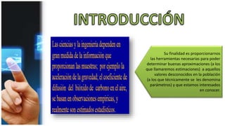 Su finalidad es proporcionarnos
las herramientas necesarias para poder
determinar buenas aproximaciones (a los
que llamaremos estimaciones) a aquellos
valores desconocidos en la población
(a los que técnicamente se les denomina
parámetros) y que estamos interesados
en conocer.
 