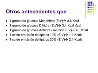 Otros antecedentes que
z 1 gramo de glucosa Monohidra (E:V)Æ 3.6 Kcal
z 1 gramo de glucosa Dihidra (E:V)Æ 3.4 Kcal Kcal
z 1 gramo de glucosa Anhidra (solución E:V)Æ 4.0 Kcal
z 1 cc de emulsión de lípidos 10% (E:V)Æ 1.1 Kcals
z 1 cc de emulsión de lípidos 20% (E:V)Æ 2.1 Kcals
 