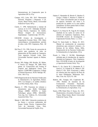 Interamericano de Cooperación para la
Agricultura (IICA). 95 p.
Campos, JCC; Leite, HG. 2013. Mensuração
Florestal: Perguntas e Respostas. 4 ed.
Viçosa, Minas Gerais, Brasil, Universidad
Federal de Viçosa. 605 p.
Carton, C. 1996. Reforestación y manejo de
cuencas en la CAT. Atahualpa Jerusalén.
Granja Porcón, Cajamarca. En Adefor,
Manejo integral de microcuencas.
Jequetepeque - Cajamarca (pp. 185-195).
CIFAFOR (Centro de Investigación y
Capacitación Forestal, Perú). 1982. Datos
meteorológicos correspondientes: periodo
de años y año 1985. Cajamarca, Perú. 60
p.
Del Pozo F, FA. 1996. Factor de conversión de
aserrío para productos de raleo en
plantaciones de Pino patula en Cajamarca.
Tesis ingeniero Forestal. Lima, Perú,
Universidad Nacional Agraria la Molina.
91 p.
Dvorak, WS; Hodge, GR; Kietzka, JE; Malan,
F; Osorio, LF; Stanger, TK. 2000. Pinus
patula. In: Conservation and Testing of
Tropical and Subtropical Forest Tree
Species. CAMCORE Cooperative, College
of Natural Resources, NCSU Raleigh, NC.
USA. 148-173 p.
FAO (Organización de las Naciones Unidas para
la Alimentación y la Agricultura, Roma).
2016. Los bosques y el cambio climático
en el Perú. Roma, Italia. 142 p.
Higuera, C. 1994. Funciones de volumen y
ahusamiento para Roble Nothofagus
obliqua (MIRB. OERST) y Gualo
Nothofagus glauca (PHIL. KRASER).
Tesis Ing. For. Valdivia, CL, Universidad
Austral de Chile. 74 p.
Mendo V, MH. 2008. Valoración económica de
los bienes y servicios ambientales del
bosque Granja Porcón, Cajamarca-Perú.
Tesis de doctorado. Lima, Perú,
Universidad Nacional de Trujillo. 86 p.
Ospina C; Hernández R; Rincón E; Sánchez F;
Urrego J; Rodas C; Ramírez C; Riaño N.
2011. Guías silviculturales para el manejo
de especies forestales con miras a la
producción de madera en la zona andina
colombiana: El Pinus patula Schl et Cham.
FNC-Cenicafé. Colombia.
Pajares T, G; Poma R, W; Vega B, M. Estudio
detallado de los suelos de suelos de 22
arbotera en Cajamarca. Cajamarca, Perú,
CICAFOR (Centro de Investigación y
Capacitación Forestal, Perú). v.2, 124 p.
Picard N; Saint-André L; Matieu H. 2012.
Manual de construcción de ecuaciones
alométricas para estimar el volumen y la
biomasa de los árboles. Roma, Itália,
Organización de las Naciones Unidas para
la Alimentación y la Agricultura. 223 p.
Picard, L; Villar C, M.1986. Metodología
utilizada para la introducción de especies
forestales en Cajamarca - Perú. Cajamarca,
Perú, CICAFOR (Centro de Investigación
y Capacitación Forestal, Perú). 70 p.
Ramos U, JA; García M, J; Hernández R, J;
García C, X; Velarde R, JC; Muñoz F, HJ;
García E, GG. 2014. Ecuaciones y tablas
de volumen para dos especies de Pinus de
la sierra Purhépecha, Michoacán. Rev.
Mex. Cien. For. 5(23): 92 -109.
Roberts, RE; Tomppo, EO; Czaplewski RL.
1992. Diseños de muestreo de las
Evaluaciones Forestales Nacionales.
Organización de las Naciones Unidas para
la Alimentación y la Agricultura. 21 p.
Soares, CPB; Paula Neto, F; Souza, AL. 2011.
Dendrometria e Inventário Florestal. 2. ed.
Viçosa, Minas Gerais, Brasil, Universidad
Federal de Viçosa. 272p.
 