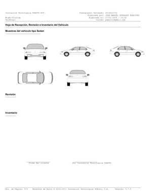 Innovacion Tecnologica PDAUTO RIF. Presupuesto Estimado: 2016012703
Elaborado por: JOSE MANUEL GONZALEZ ESQUIVEL
Miami/Florida Elaborado el: 27/01/2016 - 15:26
Teléfono: Correo: pdauto1@gmail.com___________________________________________________________________________________________________________________
Hoja de Recepción, Revisión e Inventario del Vehículo___________________________________________________________________________________________________________________
Muestras del vehículo tipo Sedan
______________________________
Revisión
_________
Inventario
_________
____________________ ____________________
Firma del cliente Por Innovacion Tecnologica PDAUTO
___________________________________________________________________________________________________________________
Nro. de Página: 3/3 Derechos de Autor © 2010-2011 Innovación Tecnológica PDAuto, C.A. Versión: 3.7.2
 