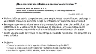 • Malnutrición se asocia con pobre outcome en pacientes hospitalizados, prolonga la
ventilación mecánica, aumenta riesgo de infecciones y aumenta la mortalidad
• Entregar soporte nutricional enteral o parenteral puede tener cierta dificultad por
intolerancia GI y sobrecarga de fluidos que se asocian a serias complicaciones
iatrogénicas como: neumonia aspirativa e infecciones relacionadas al cateter.
• Existe una marcada diferencia en la entrega de soporte nutricional con respecto a la
meta calórica
• Objetivo
• Evaluar la consistencia de la ingesta calórica diaria con las guías ACCP
• Evaluar la relación del objetivo calórico y outcome clínico en pctes UCIM
• Distribución ingesta: 0-32%; 33-65%; >65% de la meta calórica
Krishnan JA, Parce PB, Martinez A, et al:
Caloric intake in medical ICU patients: consistency of care with guidelines and
relationship to clinical outcomes.
Chest 2003; 124:297–305
¿Que cantidad de calorías es necesario administrar ?
 