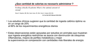 • Los estudios clínicos sugieren que la cantidad de ingesta calórico óptima va
en un rango de 25%
al 66% de los requerimientos energéticos diarios
• Estas observaciones están apoyadas por estudios en animales que muestran
que ingesta energética restrictivas se asocia con disminución de citoquinas
inflamatorias, mejora de perfiles metabólicos y mejor
la supervivencia en comparación con cantidades más liberales de energía
Crit Care Med 2007;35[Suppl.]:S535–S540
¿Que cantidad de calorías es necesario administrar ?
 