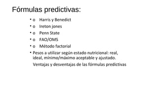 Fórmulas predictivas:
• o    Harris y Benedict
• o    Ireton jones
• o    Penn State
• o    FAO/OMS
• o    Método factorial
• Pesos a utilizar según estado nutricional: real, 
ideal, mínimo/máximo aceptable y ajustado.
   Ventajas y desventajas de las fórmulas predictivas
 