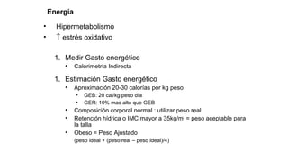 Energía
• Hipermetabolismo
• ↑ estrés oxidativo
1. Medir Gasto energético
• Calorimetría Indirecta
1. Estimación Gasto energético
• Aproximación 20-30 calorías por kg peso
• GEB: 20 cal/kg peso día
• GER: 10% mas alto que GEB
• Composición corporal normal : utilizar peso real
• Retención hídrica o IMC mayor a 35kg/m2
= peso aceptable para
la talla
• Obeso = Peso Ajustado
(peso ideal + (peso real – peso ideal)/4)
 