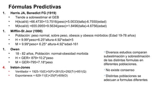 Fórmulas Predictivas
1. Harris JA, Benedict FG (1919)
• Tiende a sobreestimar el GEB
• H(kcal/d) =66.4730+13.7516(peso)+5.0033(talla)-6.7550(edad)
• M(kcal/d) =655.0955+9.5634(peso)+1.8496(talla)-4.6756(edad)
1. Mifflin-St Jeor (1990)
• Población: peso normal, sobre peso, obesos y obesos mórbidos (Edad 19-78 años)
• H = 9.99*peso+6.25*altura-4.92*edad+5
• M = 9.99*peso+ 6.25* altura-4.92*edad-161
1. Owen
• 18 - 82 años, Población: normal-obesidad morbida
• H = GER= 879+10.2*peso
• M = GER=795+7.18*peso
4. Ireton-Jones
• Ventilador = 1925-10(E)+5(P)+281(S)+292(Tr)+851(Q)
• Espontaneos = 629-11(E)+25(P)-609(O)
Diversos estudios comparan
subestimación y sobrestimación
de las distintas formulas en
diferentes poblaciones.
No existe consenso
Distintas poblaciones se
adecuan a formulas diferentes
 