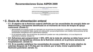 Recomendaciones Guias ASPEN 2009
• C. Dosis de alimentación enteral
• C1. El objetivo de la Nutricion enteral (definido por las necesidades de energía) debe ser
determinado y claramente identificado en el momento de inicio de terapia de apoyo
nutricional. (Grado C)
• Necesidades de energía puede ser calculado por ecuaciones de predicción o medido por calorimetría indirecta.
Ecuaciones de predicción debe usarse con precaución, ya que proporcionan una medida menos precisa de las
necesidades energéticas de la calorimetría indirecta.
• En el paciente obeso, las ecuaciones de predicción pueden ser más problemática, si no se dispone de
calorimetría indirecta. (Grado: E)
• C2. Esfuerzos para proporcionar > 50% -65% de la meta de calorías se debe hacer con el
fin alcanzar los beneficios clínicos de la Nutrición enteral, en la primera semana de
hospitalización. (Grado C)
• C3. Si no pueden satisfacer las necesidades de energía (100% de la meta objetivo de
calorías) después de 7-10 días por vía enteral, por sí sola, iniciar suplementario
Nutrición parenteral. (Grado: E).
 