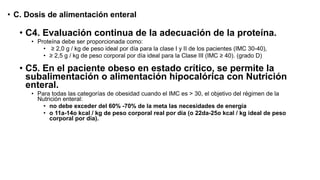 • C. Dosis de alimentación enteral
• C4. Evaluación continua de la adecuación de la proteína.
• Proteína debe ser proporcionada como:
• ≥ 2,0 g / kg de peso ideal por día para la clase I y II de los pacientes (IMC 30-40),
• ≥ 2,5 g / kg de peso corporal por día ideal para la Clase III (IMC ≥ 40). (grado D)
• C5. En el paciente obeso en estado crítico, se permite la
subalimentación o alimentación hipocalórica con Nutrición
enteral.
• Para todas las categorías de obesidad cuando el IMC es > 30, el objetivo del régimen de la
Nutrición enteral:
• no debe exceder del 60% -70% de la meta las necesidades de energía
• o 11a-14o kcal / kg de peso corporal real por día (o 22da-25o kcal / kg ideal de peso
corporal por día).
 