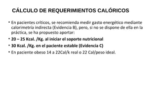 CÁLCULO DE REQUERIMIENTOS CALÓRICOS
• En pacientes críticos, se recomienda medir gasto energético mediante
calorimetría indirecta (Evidencia B), pero, si no se dispone de ella en la
práctica, se ha propuesto aportar:
• 20 – 25 Kcal. /Kg. al iniciar el soporte nutricional
• 30 Kcal. /Kg. en el paciente estable (Evidencia C)
• En paciente obeso 14 a 22Cal/k real o 22 Cal/peso ideal.
GUÍAS PRÁCTICAS DE SOPORTE NUTRICIONAL EN UNIDADES DE CUIDADOS
INTENSIVOS E INTERMEDIO 2011
 