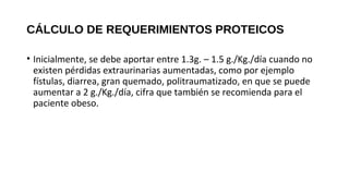 CÁLCULO DE REQUERIMIENTOS PROTEICOS
• Inicialmente, se debe aportar entre 1.3g. – 1.5 g./Kg./día cuando no
existen pérdidas extraurinarias aumentadas, como por ejemplo
fístulas, diarrea, gran quemado, politraumatizado, en que se puede
aumentar a 2 g./Kg./día, cifra que también se recomienda para el
paciente obeso.
GUÍAS PRÁCTICAS DE SOPORTE NUTRICIONAL EN UNIDADES DE CUIDADOS
INTENSIVOS E INTERMEDIO 2011
 