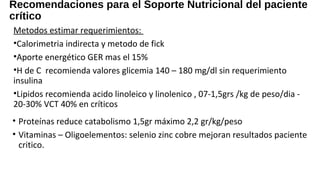 Recomendaciones para el Soporte Nutricional del paciente
crítico
Metodos estimar requerimientos:
•Calorimetria indirecta y metodo de fick
•Aporte energético GER mas el 15%
•H de C recomienda valores glicemia 140 – 180 mg/dl sin requerimiento
insulina
•Lipidos recomienda acido linoleico y linolenico , 07-1,5grs /kg de peso/dia -
20-30% VCT 40% en críticos
Medicina Intensiva Volumen 35, Extraordinario 1. Octubre 2011
• Proteínas reduce catabolismo 1,5gr máximo 2,2 gr/kg/peso
• Vitaminas – Oligoelementos: selenio zinc cobre mejoran resultados paciente
critico.
 