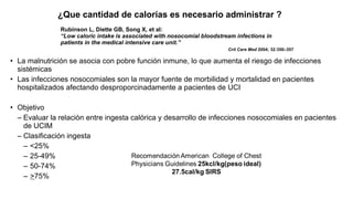 Rubinson L, Diette GB, Song X, et al:
“Low caloric intake is associated with nosocomial bloodstream infections in
patients in the medical intensive care unit.”
Crit Care Med 2004; 32:350–357
• La malnutrición se asocia con pobre función inmune, lo que aumenta el riesgo de infecciones
sistémicas
• Las infecciones nosocomiales son la mayor fuente de morbilidad y mortalidad en pacientes
hospitalizados afectando desproporcinadamente a pacientes de UCI
• Objetivo
– Evaluar la relaciòn entre ingesta calórica y desarrollo de infecciones nosocomiales en pacientes
de UCIM
– Clasificación ingesta
– <25%
– 25-49%
– 50-74%
– >75%
¿Que cantidad de calorías es necesario administrar ?
 