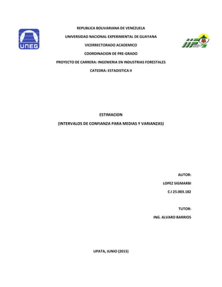 REPUBLICA BOLIVARIANA DE VENEZUELA
UNIVERSIDAD NACIONAL EXPERIMENTAL DE GUAYANA
VICERRECTORADO ACADEMICO
COORDINACION DE PRE-GRADO
PROYECTO DE CARRERA: INGENIERIA EN INDUSTRIAS FORESTALES
CATEDRA: ESTADISTICA II
ESTIMACION
(INTERVALOS DE CONFIANZA PARA MEDIAS Y VARIANZAS)
AUTOR:
LOPEZ SIGMARBI
C.I 25.003.182
TUTOR:
ING. ALVARO BARRIOS
UPATA, JUNIO (2015)
 