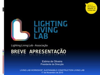 BREVE APRESENTAÇÃO
Lighting Living Lab - Associação
LIVING LAB WORKSHOP: SUSTAINABLE CONSTRUCTION LIVING LAB
17 de Novembro de 2010
Estima de Oliveira
Presidente da Direcção
 