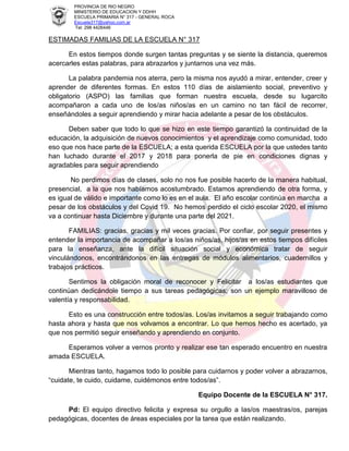 PROVINCIA DE RIO NEGRO
MINISTERIO DE EDUCACION Y DDHH
ESCUELA PRIMARIA N° 317 - GENERAL ROCA
Escuela317@yahoo.com.ar
Tel: 298 4426446
ESTIMADAS FAMILIAS DE LA ESCUELA N° 317
En estos tiempos donde surgen tantas preguntas y se siente la distancia, queremos
acercarles estas palabras, para abrazarlos y juntarnos una vez más.
La palabra pandemia nos aterra, pero la misma nos ayudó a mirar, entender, creer y
aprender de diferentes formas. En estos 110 días de aislamiento social, preventivo y
obligatorio (ASPO) las familias que forman nuestra escuela, desde su lugarcito
acompañaron a cada uno de los/as niños/as en un camino no tan fácil de recorrer,
enseñándoles a seguir aprendiendo y mirar hacia adelante a pesar de los obstáculos.
Deben saber que todo lo que se hizo en este tiempo garantizó la continuidad de la
educación, la adquisición de nuevos conocimientos y el aprendizaje como comunidad, todo
eso que nos hace parte de la ESCUELA; a esta querida ESCUELA por la que ustedes tanto
han luchado durante el 2017 y 2018 para ponerla de pie en condiciones dignas y
agradables para seguir aprendiendo
No perdimos días de clases, solo no nos fue posible hacerlo de la manera habitual,
presencial, a la que nos habíamos acostumbrado. Estamos aprendiendo de otra forma, y
es igual de válido e importante como lo es en el aula. El año escolar continúa en marcha a
pesar de los obstáculos y del Covid 19. No hemos perdido el ciclo escolar 2020, el mismo
va a continuar hasta Diciembre y durante una parte del 2021.
FAMILIAS: gracias, gracias y mil veces gracias. Por confiar, por seguir presentes y
entender la importancia de acompañar a los/as niños/as, hijos/as en estos tiempos difíciles
para la enseñanza, ante la difícil situación social y económica tratar de seguir
vinculándonos, encontrándonos en las entregas de módulos alimentarios, cuadernillos y
trabajos prácticos.
Sentimos la obligación moral de reconocer y Felicitar a los/as estudiantes que
continúan dedicándole tiempo a sus tareas pedagógicas; son un ejemplo maravilloso de
valentía y responsabilidad.
Esto es una construcción entre todos/as. Los/as invitamos a seguir trabajando como
hasta ahora y hasta que nos volvamos a encontrar. Lo que hemos hecho es acertado, ya
que nos permitió seguir enseñando y aprendiendo en conjunto.
Esperamos volver a vernos pronto y realizar ese tan esperado encuentro en nuestra
amada ESCUELA.
Mientras tanto, hagamos todo lo posible para cuidarnos y poder volver a abrazarnos,
“cuidate, te cuido, cuidame, cuidémonos entre todos/as”.
Equipo Docente de la ESCUELA N° 317.
Pd: El equipo directivo felicita y expresa su orgullo a las/os maestras/os, parejas
pedagógicas, docentes de áreas especiales por la tarea que están realizando.
 