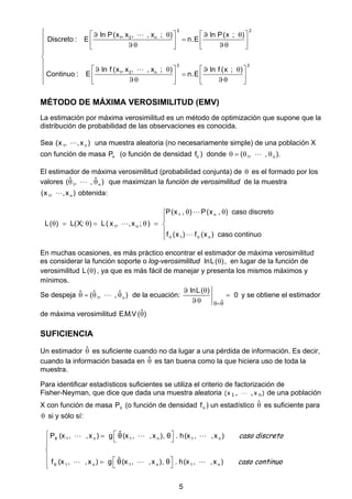 5
2 2
1 2 n
2 2
1 2 n
ln P(x , x , , x ; ) ln P(x ; )
Discreto : E n.E
ln f (x , x , , x ; ) ln f (x ; )
Continuo : E n.E
       
         



               


MÉTODO DE MÁXIMA VEROSIMILITUD (EMV)
La estimación por máxima verosimilitud es un método de optimización que supone que la
distribución de probabilidad de las observaciones es conocida.
Sea 1 n(x , ,x ) una muestra aleatoria (no necesariamente simple) de una población X
con función de masa P (o función de densidad f ) donde 1 n( , , ).   
El estimador de máxima verosimilitud (probabilidad conjunta) de  es el formado por los
valores 1 n
ˆ ˆ( , , )  que maximizan la función de verosimilitud de la muestra
1 n(x , ,x ) obtenida:
1 n
1 n
1 n
P(x , ) P(x , ) caso discreto
L( ) L(X; ) L( x , ,x ; )
f (x ) f (x ) caso continuo 
 

      





En muchas ocasiones, es más práctico encontrar el estimador de máxima verosimilitud
es considerar la función soporte o log-verosimilitud lnL( ) , en lugar de la función de
verosimilitud L( ) , ya que es más fácil de manejar y presenta los mismos máximos y
mínimos.
Se despeja 1 n
ˆ ˆ ˆ( , , )    de la ecuación:
ˆ
lnL( )
0

 


y se obtiene el estimador
de máxima verosimilitud ˆE.M.V ( )
SUFICIENCIA
Un estimador ˆ es suficiente cuando no da lugar a una pérdida de información. Es decir,
cuando la información basada en ˆ es tan buena como la que hiciera uso de toda la
muestra.
Para identificar estadísticos suficientes se utiliza el criterio de factorización de
Fisher-Neyman, que dice que dada una muestra aleatoria )x,,x( n1  de una población
X con función de masa P (o función de densidad f ) un estadístico ˆ es suficiente para
 si y sólo sí:
θ 1 n 1 n 1 n
θ 1 n 1 n 1 n
ˆP (x , ,x ) g θ(x , ,x ), θ . h(x , ,x )
ˆf (x , ,x ) g θ(x , ,x ), θ . h(x , ,x )
    



   
  
  
caso discreto
caso continuo
 