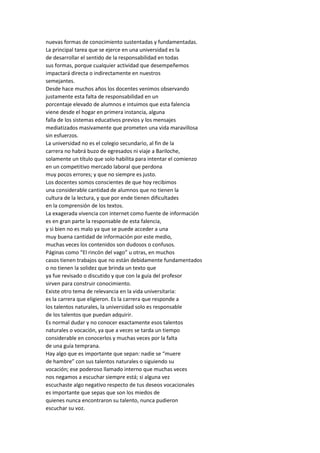 nuevas formas de conocimiento sustentadas y fundamentadas. La principal tarea que se ejerce en una universidad es la de desarrollar el sentido de la responsabilidad en todas sus formas, porque cualquier actividad que desempeñemos impactará directa o indirectamente en nuestros semejantes. Desde hace muchos años los docentes venimos observando justamente esta falta de responsabilidad en un porcentaje elevado de alumnos e intuimos que esta falencia viene desde el hogar en primera instancia, alguna falla de los sistemas educativos previos y los mensajes mediatizados masivamente que prometen una vida maravillosa sin esfuerzos. La universidad no es el colegio secundario, al fin de la carrera no habrá buzo de egresados ni viaje a Bariloche, solamente un título que solo habilita para intentar el comienzo en un competitivo mercado laboral que perdona muy pocos errores; y que no siempre es justo. Los docentes somos conscientes de que hoy recibimos una considerable cantidad de alumnos que no tienen la cultura de la lectura, y que por ende tienen dificultades en la comprensión de los textos. La exagerada vivencia con internet como fuente de información es en gran parte la responsable de esta falencia, y si bien no es malo ya que se puede acceder a una muy buena cantidad de información por este medio, muchas veces los contenidos son dudosos o confusos. Páginas como “El rincón del vago” u otras, en muchos casos tienen trabajos que no están debidamente fundamentados o no tienen la solidez que brinda un texto que ya fue revisado o discutido y que con la guía del profesor sirven para construir conocimiento. Existe otro tema de relevancia en la vida universitaria: es la carrera que eligieron. Es la carrera que responde a los talentos naturales, la universidad solo es responsable de los talentos que puedan adquirir. Es normal dudar y no conocer exactamente esos talentos naturales o vocación, ya que a veces se tarda un tiempo considerable en conocerlos y muchas veces por la falta de una guía temprana. Hay algo que es importante que sepan: nadie se “muere de hambre” con sus talentos naturales o siguiendo su vocación; ese poderoso llamado interno que muchas veces nos negamos a escuchar siempre está; si alguna vez escuchaste algo negativo respecto de tus deseos vocacionales es importante que sepas que son los miedos de quienes nunca encontraron su talento, nunca pudieron escuchar su voz.  