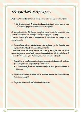 ESTIMADOS MAESTROS.
Desde las Política Educativa se tiende a enfatizar fundamentalmente en:


   1- El fortalecimiento de los Centros Educativos tanto en sus recursos como
       en su capacidad colectiva de iniciativa y gestión.


2- La potenciación del tiempo pedagógico como condición necesaria para
garantizar el derecho a una educación de calidad con equidad.
Proponer formas efectivas e innovadoras de organizar los tiempos y los
agrupamientos.


3- Promoción de hábitos saludables de vida a fin de que las Escuelas sean
   espacios bellos, atractivos y deseables para todos.
(Involucra temas de salud, control de carné de salud de todos los niños,
educación para la sexualidad, prevención de adicciones, hábitos saludables de
alimentación, higiene, convivencia, ambientación, seguridad, etc.


4- Incentivar la enseñanza de la Lengua promoviendo el desarrollo máximo
   de las competencias lingüísticas de los alumnos.
   4.1 - Promover la formación de comunidades lectoras que trasciendan la
       Escuela.


5- Promover el uso educativo da las tecnologías, alentar las innovaciones y
   la inclusión digital.


6- Propiciar el desarrollo profesional de los docentes.
 