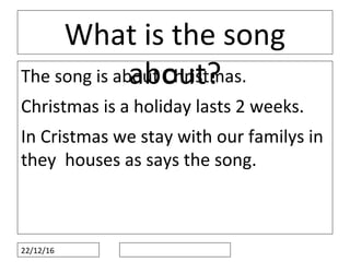 22/12/16
What is the song
about?The song is about Christmas.
Christmas is a holiday lasts 2 weeks.
In Cristmas we stay with our familys in
they houses as says the song.