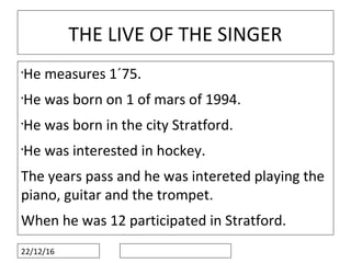 22/12/16
THE LIVE OF THE SINGER
•
He measures 1´75.
•
He was born on 1 of mars of 1994.
•
He was born in the city Stratford.
•
He was interested in hockey.
The years pass and he was intereted playing the
piano, guitar and the trompet.
When he was 12 participated in Stratford.