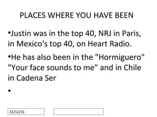 22/12/16
PLACES WHERE YOU HAVE BEEN
●
Justin was in the top 40, NRJ in Paris,
in Mexico's top 40, on Heart Radio.
●
He has also been in the "Hormiguero"
"Your face sounds to me" and in Chile
in Cadena Ser
●