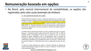 Felipe Pontes
www.contabilidademq.blogspot.com
Remuneração baseada em opções
• No Brasil, pela normal internacional de contabilidade, as opções são
registradas pelo valor justo (exemplo da Ambev):
18
 
