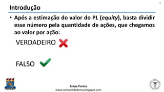 Felipe Pontes
www.contabilidademq.blogspot.com
• Após a estimação do valor do PL (equity), basta dividir
esse número pela quantidade de ações, que chegamos
ao valor por ação:
VERDADEIRO
FALSO
Introdução
2
 