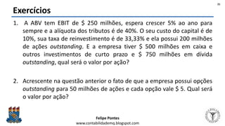 Felipe Pontes
www.contabilidademq.blogspot.com
Exercícios
1. A ABV tem EBIT de $ 250 milhões, espera crescer 5% ao ano para
sempre e a alíquota dos tributos é de 40%. O seu custo do capital é de
10%, sua taxa de reinvestimento é de 33,33% e ela possui 200 milhões
de ações outstanding. E a empresa tiver $ 500 milhões em caixa e
outros investimentos de curto prazo e $ 750 milhões em dívida
outstanding, qual será o valor por ação?
2. Acrescente na questão anterior o fato de que a empresa possui opções
outstanding para 50 milhões de ações e cada opção vale $ 5. Qual será
o valor por ação?
21
 