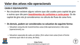Felipe Pontes
www.contabilidademq.blogspot.com
Valor dos ativos não operacionais
CAIXA E EQUIVALENTES
• No circulante existem alguns valores que são usados para capital de giro
e outros que são para investimentos de curtíssimo e curto prazo. Os do
capital de giro nós já consideramos no cálculo do fluxo de caixa livre.
• Os demais, podem ser considerados na valuation da seguinte forma:
– Valuation conjunta de investimentos caixa (não operacionais) e não caixa
(operacionais); ou
– Valuation separada de cada um deles: firm value mais caixa (mais à frente
veremos que não é só caixa, de fato).
4
 