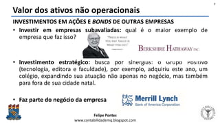 Felipe Pontes
www.contabilidademq.blogspot.com
Valor dos ativos não operacionais
7
INVESTIMENTOS EM AÇÕES E BONDS DE OUTRAS EMPRESAS
• Investir em empresas subavaliadas: qual é o maior exemplo de
empresa que faz isso?
• Investimento estratégico: busca por sinergias: o Grupo Positivo
(tecnologia, editora e faculdade), por exemplo, adquiriu este ano, um
colégio, expandindo sua atuação não apenas no negócio, mas também
para fora de sua cidade natal.
• Faz parte do negócio da empresa
 