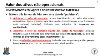 Felipe Pontes
www.contabilidademq.blogspot.com
Valor dos ativos não operacionais
8
INVESTIMENTOS EM AÇÕES E BONDS DE OUTRAS EMPRESAS
• Existem três formas de lidar com esse tipo de “problema”:
1. Adicionar o valor de mercado desses investimentos ao valor dos ativos
operacionais (para empresas que têm muitos investimentos, essa é maneira
mais racional, inclusive). Indicada para valuation de empresas em
continuidade;
2. Adicionar o valor de mercado líquido dos custos de transação (inclusive
tributos). Essa é indicada para empresas que estão em liquidação, ou que dão
indícios de que venderão esses investimentos; ou
3. Fazer a valuation dos investimentos. Indicada para empresas que têm poucos
investimentos, mas com um montante muito alto investido.
 