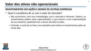 Felipe Pontes
www.contabilidademq.blogspot.com
Valor dos ativos não operacionais
INVESTIMENTOS EM AÇÕES E BONDS DE OUTRAS EMPRESAS
• Qual é o problema de se usar o valor de mercado?
– Nós assumimos, com essa metodologia, que o mercado é eficiente. Todavia, os
investimentos podem estar superavaliados, o que levaria a uma superavaliação
da sua valuation, podendo levar a tomar decisões erradas.
– Contudo, o custo de se fazer uma valuation para todos os investimentos pode ser
muito alto.
9
 