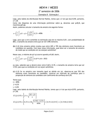 ME414 / ME203
2º semestre de 2006
Exemplos 8 – Estimação I
Logo, pela tabela da distribuição Normal Padrão, temos que z é tal que A(z)=0,90, portanto,
z=1,28.
Como não dispomos de uma informação preliminar sobre p, devemos usar p=0,5, que
maximiza p(1-p).
Assim, podemos calcular o tamanho da amostra da seguinte forma:
22
1,28
(1 ) 0,25
0,01
z
n p p
ε
  
= − = =   
   
4096
Logo, para que o erro cometido na estimação seja de no máximo 0,01, com probabilidade de
80%, o tamanho da amostra teria que ser de 4.096 eleitores.
(b) (1,0) Uma amostra piloto revelou que entre 60% e 70% dos eleitores eram favoráveis ao
candidato em questão. Com base nessa informação, qual deve ser o tamanho de amostra
de modo que as condições em (a) estejam satisfeitos?
Nesse caso, o máximo de p(1-p) ocorre quando p=0,60. Assim,
22
1,28
(1 ) 0,60*0,40
0,01
z
n p p
ε
  
= − = =   
   
3933
ou seja, sabendo que p deverá estar entre 0,60 e 0,70, o tamanho da amostra teria que ser
3.933, para que as condições em (a) sejam satisfeitas.
(c) (1,0) Se na amostra com tamanho igual ao obtido em (a), observou-se que 55% dos
eleitores eram favoráveis ao candidato, construa um intervalo de confiança para a
proporção de eleitores do candidato com coeficiente de confiança de 0,95.
Temos que:
n = 4096
ˆp =0,55
γ = 0,95
Logo, pela tabela da distribuição Normal Padrão, temos que z é tal que A(z)=0,975, portanto,
z=1,96.
ˆ ˆ(1 )
ˆ ˆ( ;0,95)
p p
IC p p z
n
 −
= ± 
 
[ ] [ ]
0,55(1 0,55)
ˆ( ;0,95) 0,55 1,96 0,55 0,0152 0,5348;0,5652
4096
IC p
 −
= ± = ± == 
 
Página 2 de 5
.
.
.
 