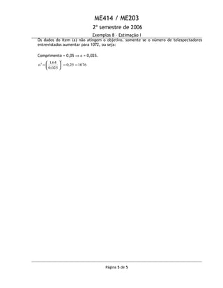 ME414 / ME203
2º semestre de 2006
Exemplos 8 – Estimação I
Os dados do item (a) não atingem o objetivo, somente se o número de telespectadores
entrevistados aumentar para 1072, ou seja:
Comprimento = 0,05 ⇒ ε = 0,025.
1076250
0250
641
n
2
==





=′ ,
,
,
Página 5 de 5
 