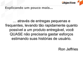 Explicando um pouco mais…
… através de entregas pequenas e
frequentes, levando tão rapidamente quanto
possível a um produto entregável, você
QUASE não precisaria gastar esforços
estimando suas histórias de usuário.
Ron Jeffries
 