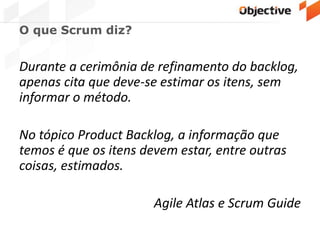 O que Scrum diz?
Durante a cerimônia de refinamento do backlog,
apenas cita que deve-se estimar os itens, sem
informar o método.
No tópico Product Backlog, a informação que
temos é que os itens devem estar, entre outras
coisas, estimados.
Agile Atlas e Scrum Guide
 