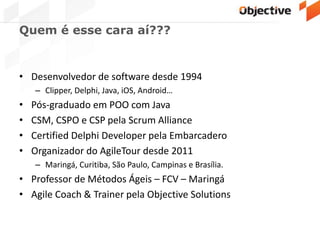Quem é esse cara aí???
• Desenvolvedor de software desde 1994
– Clipper, Delphi, Java, iOS, Android…
• Pós-graduado em POO com Java
• CSM, CSPO e CSP pela Scrum Alliance
• Certified Delphi Developer pela Embarcadero
• Organizador do AgileTour desde 2011
– Maringá, Curitiba, São Paulo, Campinas e Brasília.
• Professor de Métodos Ágeis – FCV – Maringá
• Agile Coach & Trainer pela Objective Solutions
 