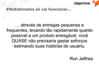 #NoEstimates só vai funcionar…
… através de entregas pequenas e
frequentes, levando tão rapidamente quanto
possível a um produto entregável, você
QUASE não precisaria gastar esforços
estimando suas histórias de usuário.
Ron Jeffries
 