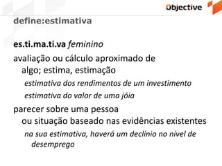 define:estimativa
es.ti.ma.ti.va feminino
avaliação ou cálculo aproximado de
algo; estima, estimação
estimativa dos rendimentos de um investimento
estimativa do valor de uma jóia
parecer sobre uma pessoa
ou situação baseado nas evidências existentes
na sua estimativa, haverá um declínio no nível de
desemprego
 