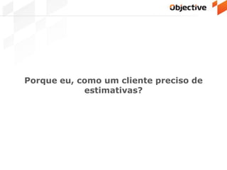 Porque eu, como um cliente preciso de
estimativas?
 