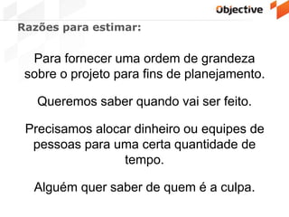 Razões para estimar:
Para fornecer uma ordem de grandeza
sobre o projeto para fins de planejamento.
Queremos saber quando vai ser feito.
Precisamos alocar dinheiro ou equipes de
pessoas para uma certa quantidade de
tempo.
Alguém quer saber de quem é a culpa.
 