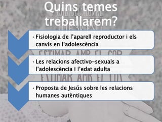 Quins temes
treballarem?
•Fisiologia de l’aparell reproductor i els
canvis en l’adolescència
•Les relacions afectivo-sexuals a
l’adolescència i l’edat adulta
•Proposta de Jesús sobre les relacions
humanes autèntiques
 
