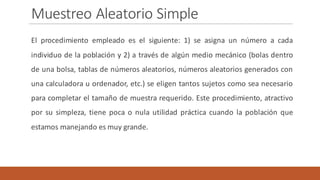Muestreo	Aleatorio	Simple
El procedimiento empleado es el siguiente: 1) se asigna un número a cada
individuo de la población y 2) a través de algún medio mecánico (bolas dentro
de una bolsa, tablas de números aleatorios, números aleatorios generados con
una calculadora u ordenador, etc.) se eligen tantos sujetos como sea necesario
para completar el tamaño de muestra requerido. Este procedimiento, atractivo
por su simpleza, tiene poca o nula utilidad práctica cuando la población que
estamos manejando es muy grande.
 