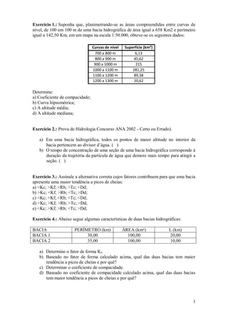 1 
Exercício 1.: Suponha que, planimetrando-se as áreas compreendidas entre curvas de 
nível, de 100 em 100 m de uma bacia hidrográfica de área igual a 658 Km2 e perímetro 
igual a 142,50 Km, em um mapa na escala 1:50.000, obteve-se os seguintes dados: 
Curvas de nível Superfície (km²) 
700 a 800 m 6,13 
800 a 900 m 45,62 
900 a 1000 m 215 
1000 a 1100 m 281,25 
1100 a 1200 m 89,38 
1200 a 1300 m 20,62 
Determine: 
a) Coeficiente de compacidade; 
b) Curva hipsométrica; 
c) A altitude média; 
d) A altitude mediana; 
Exercício 2.: Prova de Hidrologia Concurso ANA 2002 - Certo ou Errado). 
a) Em uma bacia hidrográfica, todos os pontos de maior altitude no interior da 
bacia pertencem ao divisor d’água. ( ) 
b) O tempo de concentração de uma seção de uma bacia hidrográfica corresponde à 
duração da trajetória da partícula de água que demore mais tempo para atingir a 
seção. ( ) 
Exercício 3.: Assinale a alternativa correta cujos fatores contribuem para que uma bacia 
apresente uma maior tendência a picos de cheias: 
a) <Kc; >Kf; <Rb; >Tc; <Dd; 
b) >Kc; <Kf; >Rb; <Tc; >Dd; 
c) <Kc; >Kf; <Rb; <Tc; <Dd; 
d) <Kc; >Kf; >Rb; >Tc; >Dd; 
e) <Kc; >Kf; >Rb; <Tc; >Dd; 
Exercício 4.: Abaixo segue algumas características de duas bacias hidrográficas: 
BACIA PERÌMETRO (km) ÁREA (km²) L (km) 
BACIA 1 30,00 100,00 20,00 
BACIA 2 35,00 100,00 10,00 
a) Determine o fator de forma Kf. 
b) Baseado no fator de forma calculado acima, qual das duas bacias tem maior 
tendência a picos de cheias e por quê? 
c) Determinar o coeficiente de compacidade. 
d) Baseado no coeficiente de compacidade calculado acima, qual das duas bacias 
tem maior tendência a picos de cheias e por quê? 
 