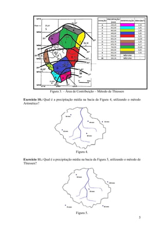 5 
Figura 3. – Área de Contribuição – Método de Thiessen 
Exercício 10.: Qual é a precipitação média na bacia da Figura 4, utilizando o método Aritmético? 
Figura 4. 
Exercício 11.: Qual é a precipitação média na bacia da Figura 5, utilizando o método de Thiessen? 
Figura 5.  