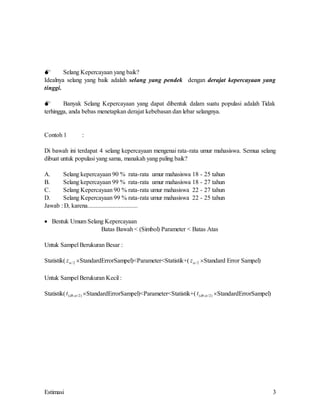 Estimasi 3
 Selang Kepercayaan yang baik?
Idealnya selang yang baik adalah selang yang pendek dengan derajat kepercayaan yang
tinggi.
 Banyak Selang Kepercayaan yang dapat dibentuk dalam suatu populasi adalah Tidak
terhingga, anda bebas menetapkan derajat kebebasan dan lebar selangnya.
Contoh 1 :
Di bawah ini terdapat 4 selang kepercayaan mengenai rata-rata umur mahasiswa. Semua selang
dibuat untuk populasi yang sama, manakah yang paling baik?
A. Selang kepercayaan 90 % rata-rata umur mahasiswa 18 - 25 tahun
B. Selang kepercayaan 99 % rata-rata umur mahasiswa 18 - 27 tahun
C. Selang Kepercayaan 90 % rata-rata umur mahasiswa 22 - 27 tahun
D. Selang Kepercayaan 99 % rata-rata umur mahasiswa 22 - 25 tahun
Jawab : D, karena................................
 Bentuk Umum Selang Kepercayaan
Batas Bawah < (Simbol) Parameter < Batas Atas
Untuk Sampel Berukuran Besar :
Statistik( z /2 StandardErrorSampel)<Parameter<Statistik+( z /2 Standard Error Sampel)
Untuk Sampel Berukuran Kecil :
Statistik(t db
( ; / )
 2 StandardErrorSampel)<Parameter<Statistik+(t db
( ; / )
 2 StandardErrorSampel)
 
