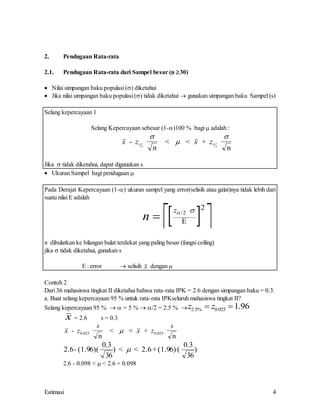 Estimasi 4
2. Pendugaan Rata-rata
2.1. Pendugaan Rata-rata dari Sampel besar (n 30)
 Nilai simpangan baku populasi () diketahui
 Jika nilai simpangan baku populasi () tidak diketahui  gunakan simpangan baku Sampel (s)
Selang kepercayaan 1
Selang Kepercayaan sebesar (1-)100 % bagi  adalah :
x z x z
-
n
< < +
n
 



2 2
Jika  tidak diketahui, dapat digunakan s
 Ukuran Sampel bagi pendugaan 
Pada Derajat Kepercayaan (1-) ukuran sampel yang error(selisih atau galat)nya tidak lebih dari
suatu nilai E adalah
 
 
n
z
  
/2
2

n dibulatkan ke bilangan bulat terdekat yang paling besar (fungsi ceiling)
jika  tidak diketahui, gunakan s
E : error  selisih x dengan 
Contoh 2
Dari 36 mahasiswa tingkat II diketahui bahwa rata-rata IPK = 2.6 dengan simpangan baku = 0.3.
a. Buat selang kepercayaan 95 % untuk rata-rata IPKseluruh mahasiswa tingkat II?
Selang kepercayaan 95 %   = 5 %  /2 = 2.5 % z z
2 5 0 025 1 96
. % . .
 
x = 2.6 s = 0.3
x z
s
x z
s
-
n
< < +
n
0 025 0 025
. .

2.6- (1.96)(
36
) < < 2.6 +(1.96) (
36
0 3 0 3
. .
)

2.6 - 0.098 <  < 2.6 + 0.098
 