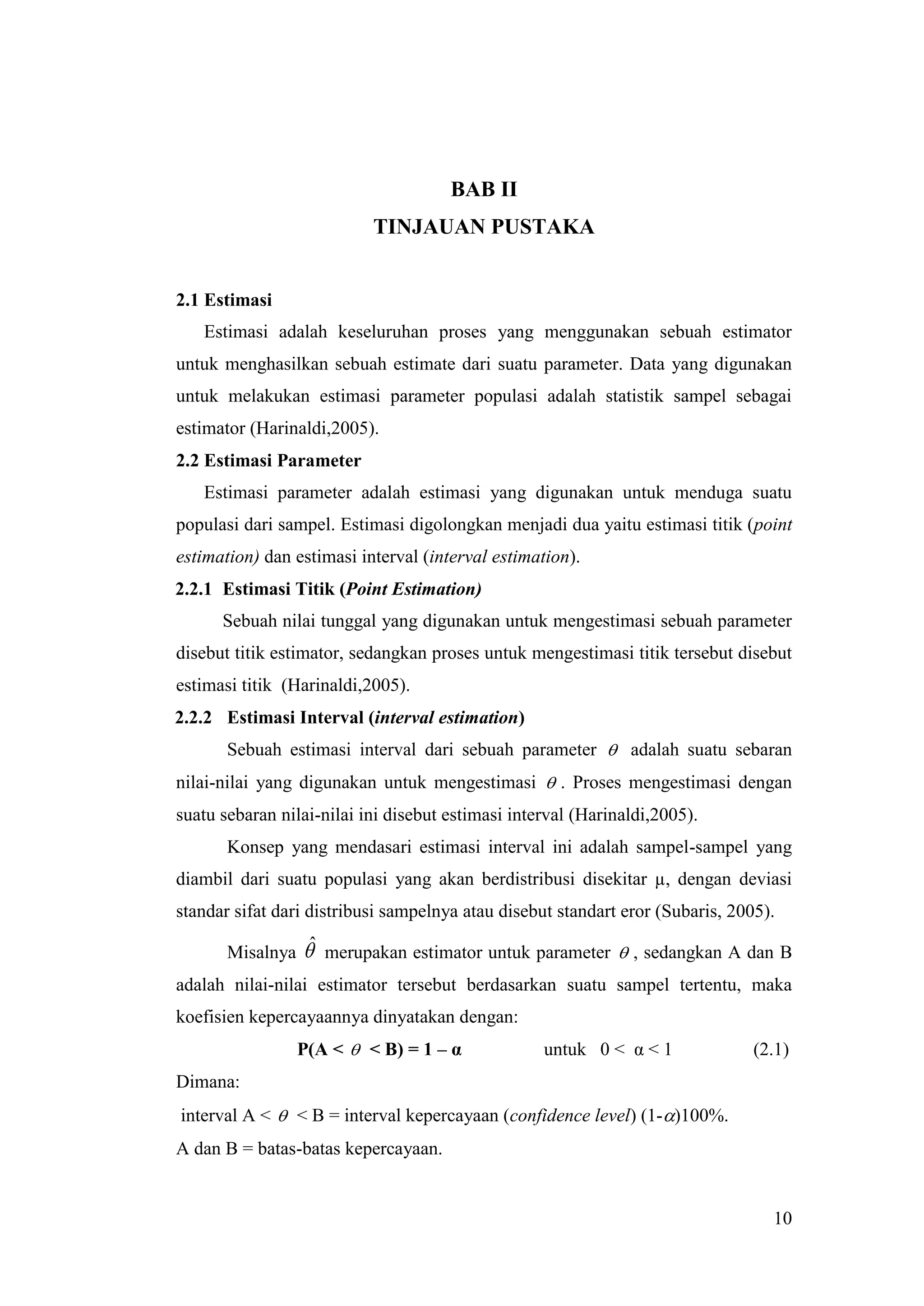 BAB II
                           TINJAUAN PUSTAKA


2.1 Estimasi
   Estimasi adalah keseluruhan proses yang menggunakan sebuah estimator
untuk menghasilkan sebuah estimate dari suatu parameter. Data yang digunakan
untuk melakukan estimasi parameter populasi adalah statistik sampel sebagai
estimator (Harinaldi,2005).
2.2 Estimasi Parameter
   Estimasi parameter adalah estimasi yang digunakan untuk menduga suatu
populasi dari sampel. Estimasi digolongkan menjadi dua yaitu estimasi titik (point
estimation) dan estimasi interval (interval estimation).
2.2.1 Estimasi Titik (Point Estimation)
      Sebuah nilai tunggal yang digunakan untuk mengestimasi sebuah parameter
disebut titik estimator, sedangkan proses untuk mengestimasi titik tersebut disebut
estimasi titik (Harinaldi,2005).
2.2.2 Estimasi Interval (interval estimation)
       Sebuah estimasi interval dari sebuah parameter  adalah suatu sebaran
nilai-nilai yang digunakan untuk mengestimasi  . Proses mengestimasi dengan
suatu sebaran nilai-nilai ini disebut estimasi interval (Harinaldi,2005).
       Konsep yang mendasari estimasi interval ini adalah sampel-sampel yang
diambil dari suatu populasi yang akan berdistribusi disekitar µ, dengan deviasi
standar sifat dari distribusi sampelnya atau disebut standart eror (Subaris, 2005).

       Misalnya ˆ merupakan estimator untuk parameter  , sedangkan A dan B
adalah nilai-nilai estimator tersebut berdasarkan suatu sampel tertentu, maka
koefisien kepercayaannya dinyatakan dengan:
                P(A <  < B) = 1 – α               untuk 0 < α < 1              (2.1)
Dimana:
interval A <  < B = interval kepercayaan (confidence level) (1-)100%.
A dan B = batas-batas kepercayaan.


                                                                                  10
 
