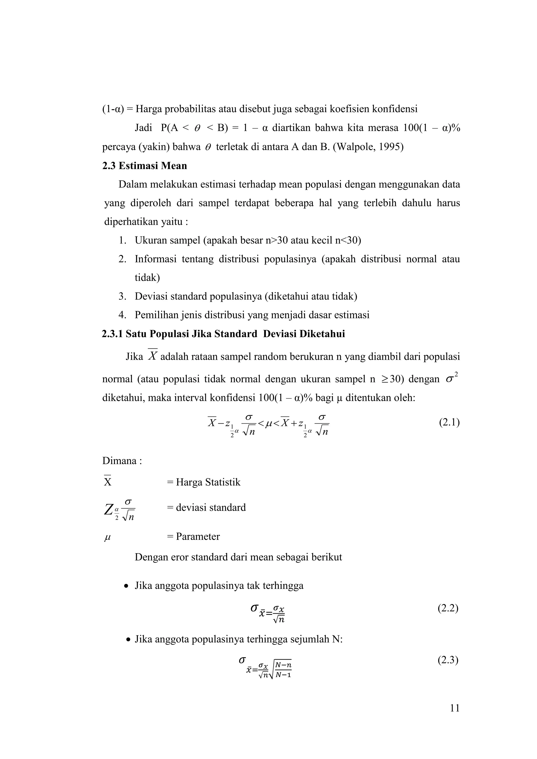 (1-α) = Harga probabilitas atau disebut juga sebagai koefisien konfidensi
              Jadi P(A <  < B) = 1 – α diartikan bahwa kita merasa 100(1 – α)%
percaya (yakin) bahwa  terletak di antara A dan B. (Walpole, 1995)
2.3 Estimasi Mean
        Dalam melakukan estimasi terhadap mean populasi dengan menggunakan data
yang diperoleh dari sampel terdapat beberapa hal yang terlebih dahulu harus
diperhatikan yaitu :
        1. Ukuran sampel (apakah besar n>30 atau kecil n<30)
        2. Informasi tentang distribusi populasinya (apakah distribusi normal atau
              tidak)
        3. Deviasi standard populasinya (diketahui atau tidak)
        4. Pemilihan jenis distribusi yang menjadi dasar estimasi
2.3.1 Satu Populasi Jika Standard Deviasi Diketahui

         Jika X adalah rataan sampel random berukuran n yang diambil dari populasi

normal (atau populasi tidak normal dengan ukuran sampel n  30) dengan 
                                                                                 2


diketahui, maka interval konfidensi 100(1 – α)% bagi µ ditentukan oleh:
                                                                   
                                X  z1              X  z1                (2.1)
                                            n                     n
                                     2                      2



Dimana :
X                      = Harga Statistik
         
Z                     = deviasi standard
    2     n
                      = Parameter
              Dengan eror standard dari mean sebagai berikut

          Jika anggota populasinya tak terhingga

                                                                             (2.2)

          Jika anggota populasinya terhingga sejumlah N:
                                                                             (2.3)



                                                                               11
 